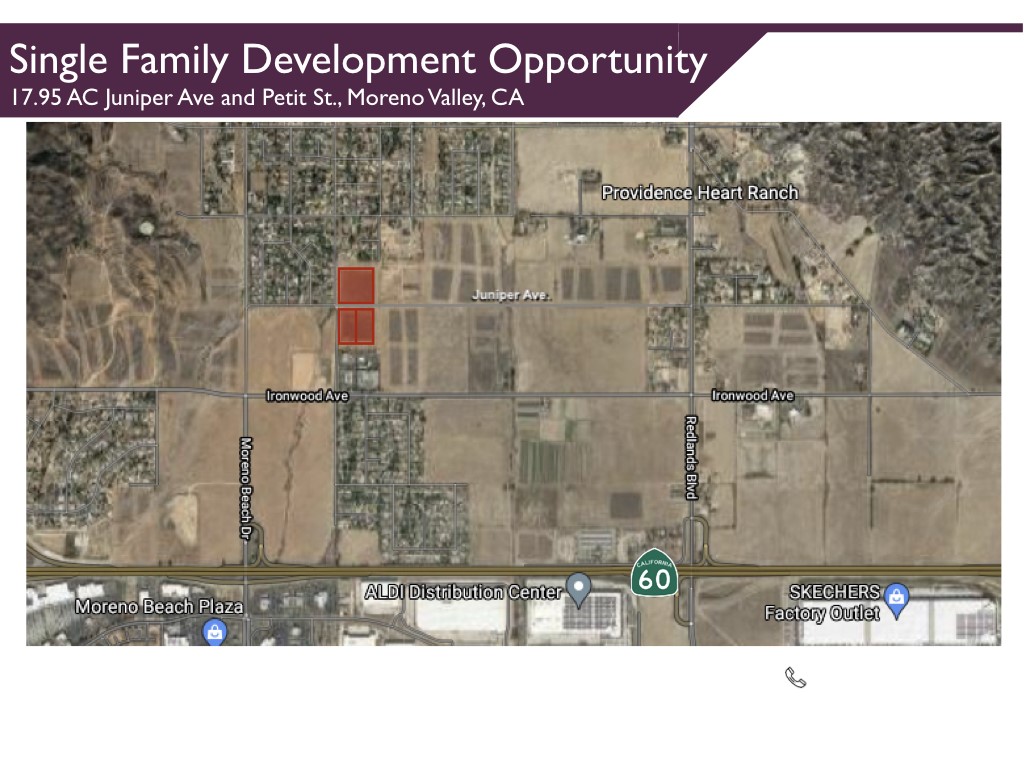 17.95AC Single Family Development Opportunity 
Zoned R2 
Juniper Ave and Petit St., Moreno Valley, CA
The three properties are located north of Interstate 60 at the corner of Petite and Juniper Ave, in Moreno Valley, California. In total, they are 17.95 Acres with relatively flat topography. Immediately north and south of the properties are low density residential that are zoned R2 for two dwelling units per acre. To the east and west of the properties are primarily lands and south of the property is a church occupied by Calvary Chapel.
The subject property lies just under one mile to the North of Interstate 60. The property is about eight miles east of Interstate 215, 14 miles west of Interstate 10, and 6 miles north of Lake Perris State Recreation Area. Interstate 215 provides easy access to San Bernardino and Los Angeles Counties to the North, and San Diego County to the South.
*2nd largest city in Riverside County, 21st in California 
*Population 214,982
*Median Age 32.6 years
*Consumers: Plentiful, Youthful, & Driven
*Workforce population 104,000 
*Nearly 18,000 households earn more than $100,000
*Within 20 miles, 243,339 households earn more than
  $100,000