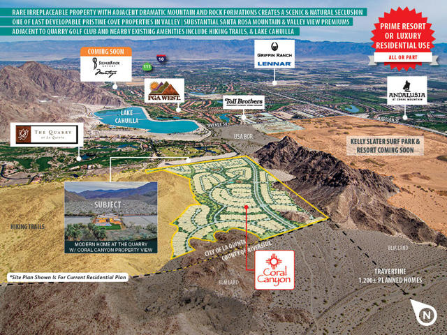 'CORAL CANYON' consists of 80+/- developable residential acres, (with potential for hospitality/resort development use) situated on a total of 323+/- scenic acres (approx. 80 developable acres) in the Santa Rosa foothills in luxurious south La Quinta. The subject property is located just south of the exclusive 'The Quarry Golf Club'. The development site provides picturesque mountain and/or valley views. Coral Canyon is minutes away from three other large golf courses, The Golf Club @ La Quinta, PGA West, and Andalusia at Coral Mountain. Also, within a few miles, future hospitality customers will have access to many restaurants, shopping, Lake Cahuilla, and world-class resorts. Coral Canyon will be an opportunity for a developer to provide outstanding luxury resort product, focusing on health and wellness, to compliment one of the most scenic and well-located developable properties in the Coachella Valley. Bordered by The Quarry to the north, BOR land to the east, BLM property to the south and the Santa Rosa & San Jacinto Mountains National Monument to the west, Coral Canyon is the best and one of the last developable 'cove' parcels in the entire valley. The gently sloping terrain on which the resort will be built rises up onto a hillside resulting in premium views. Dramatic mountains and rock formations, which create a scenic, natural seclusion (are found only in the most exclusive developments in the valley), frame the core development area of Coral Canyon.